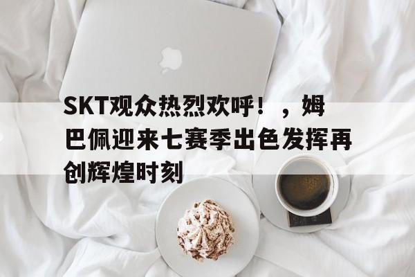  SKT观众热烈欢呼！，姆巴佩迎来七赛季出色发挥再创辉煌时刻