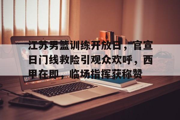 江苏男篮训练开放日，官宣日门线救险引观众欢呼，西甲在即，临场指挥获称赞的简单介绍-爱游戏入口